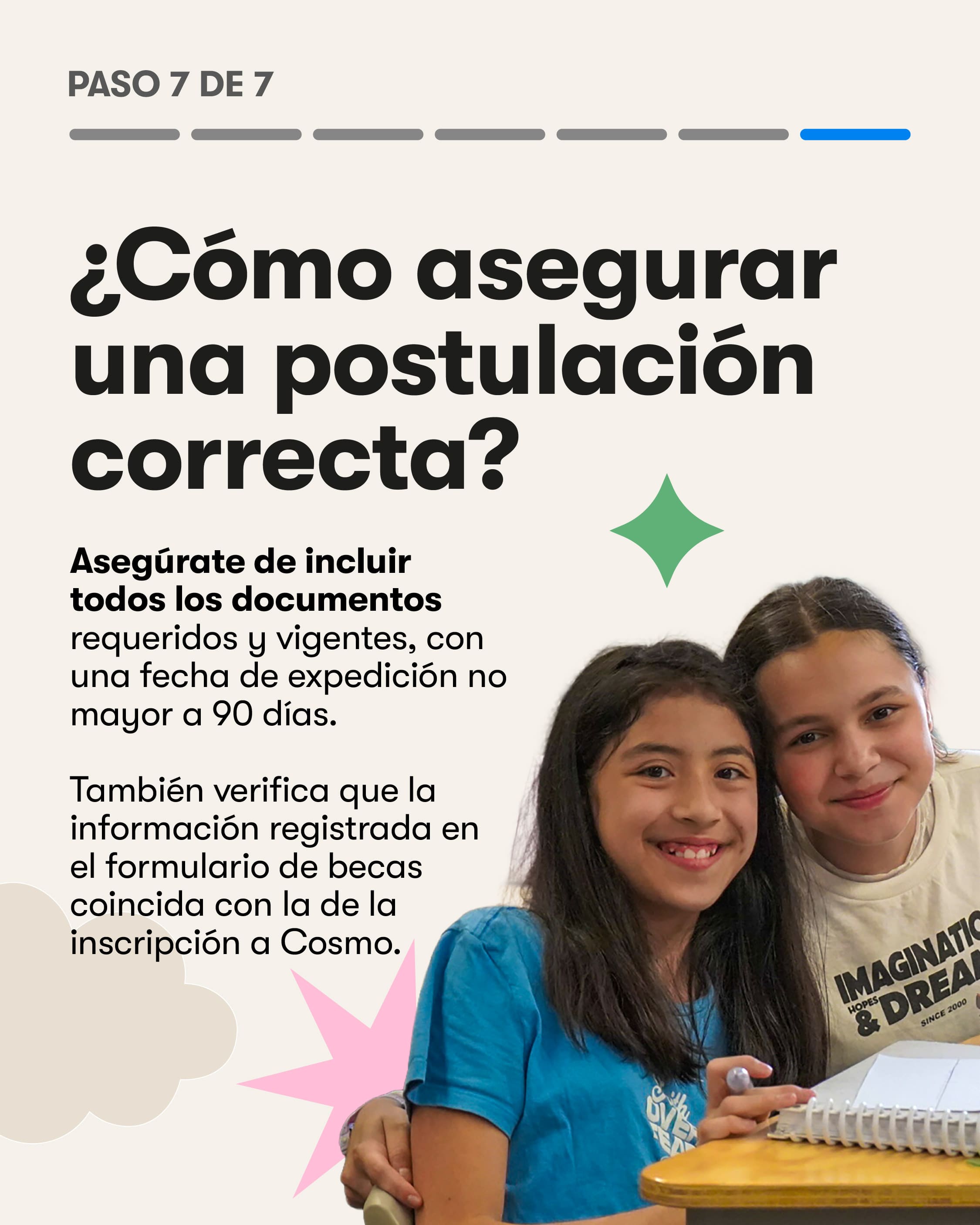 Paso 7 de 7. ¿Cómo asegurar una postulación correcta? Asegúrate de incluir todos los documentos requeridos y vigentes, con una fecha de expedición no mayor a 90 días. También verifica que la información registrada en el formulario de becas coincida con la de la inscripción a Cosmo.